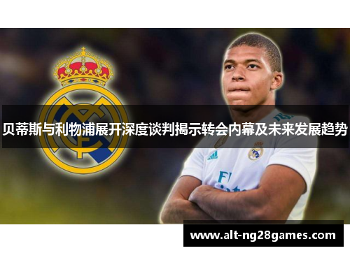 贝蒂斯与利物浦展开深度谈判揭示转会内幕及未来发展趋势