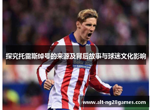 探究托雷斯绰号的来源及背后故事与球迷文化影响