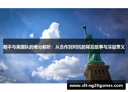 朗平与美国队的缘分解析：从合作到对抗的背后故事与深层意义